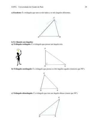 UEPA – Universidade do Estado do Pará 29
c) Escaleno: É o triângulo que tem os três lados e os três ângulos diferentes.
6.3.2. Quanto aos ângulos:
a) Triângulo retângulo: É o triângulo que possui um ângulo reto.
b) Triângulo acutângulo: É o triângulo que possui os três ângulos agudos (menores que 90°).
c) Triângulo obtusângulo: É o triângulo que tem um ângulo obtuso (maior que 90°).
 