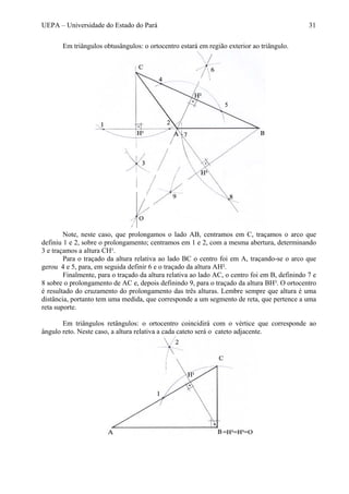 UEPA – Universidade do Estado do Pará 31
Em triângulos obtusângulos: o ortocentro estará em região exterior ao triângulo.
Note, neste caso, que prolongamos o lado AB, centramos em C, traçamos o arco que
definiu 1 e 2, sobre o prolongamento; centramos em 1 e 2, com a mesma abertura, determinando
3 e traçamos a altura CH¹.
Para o traçado da altura relativa ao lado BC o centro foi em A, traçando-se o arco que
gerou 4 e 5, para, em seguida definir 6 e o traçado da altura AH².
Finalmente, para o traçado da altura relativa ao lado AC, o centro foi em B, definindo 7 e
8 sobre o prolongamento de AC e, depois definindo 9, para o traçado da altura BH³. O ortocentro
é resultado do cruzamento do prolongamento das três alturas. Lembre sempre que altura é uma
distância, portanto tem uma medida, que corresponde a um segmento de reta, que pertence a uma
reta suporte.
Em triângulos retângulos: o ortocentro coincidirá com o vértice que corresponde ao
ângulo reto. Neste caso, a altura relativa a cada cateto será o cateto adjacente.
 