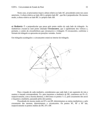UEPA – Universidade do Estado do Pará 32
Neste caso, só precisamos traçar a altura relativa ao lado AC, procedendo como nos casos
anteriores. A altura relativa ao lado AB é o próprio lado BC , que lhe é perpendicular. Do mesmo
modo, a altura relativa ao lado BC é o próprio lado AB.
a) Mediatriz: É a perpendicular que passa pelo ponto médio de cada lado do triângulo. As
mediatrizes cruzam-se num ponto chamado Circuncentro, que é eqüidistante dos vértices e,
portanto, o centro da circunferência que circunscreve o triângulo. O circuncentro, conforme o
formato do triângulo se apresenta em posições variadas. Assim:
Em triângulos acutângulos: o circuncentro estará no interior do triângulo.
Para o traçado de cada mediatriz, consideramos que cada lado é um segmento de reta e
usamos o traçado correspondente. Ex: para traçarmos a mediatriz de DE, centramos em D e E,
respectivamente, com a mesma abertura, e obtivemos os pontos 1 e 2, pelo cruzamento dos arcos
e traçamos a mediatriz, passando pelos dois pontos.
Procedendo do mesmo modo em EF e em DF, determinamos as outras mediatrizes e, pelo
cruzamento das mesmas, determinamos o circuncentro. Os pontos M¹, M² e M³ são,
respectivamente os pontos médios de DE, EF e DF.
 