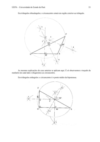 UEPA – Universidade do Estado do Pará 33
Em triângulos obtusângulos: o circuncentro estará em região exterior ao triângulo.
As mesmas explicações do caso anterior se aplicam aqui. É só observarmos o traçado da
mediatriz de cada lado e chegaremos ao circuncentro.
Em triângulos retângulos: o circuncentro é o ponto médio da hipotenusa.
 
