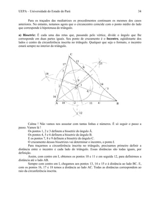UEPA – Universidade do Estado do Pará 34
Para os traçados das mediatrizes os procedimentos continuam os mesmos dos casos
anteriores. No entanto, notamos agora que o circuncentro coincide com o ponto médio do lado
que corresponde à hipotenusa do triângulo.
a) Bissetriz: É cada uma das retas que, passando pelo vértice, divide o ângulo que lhe
corresponde em duas partes iguais. Seu ponto de cruzamento é o Incentro, eqüidistante dos
lados e centro da circunferência inscrita no triângulo. Qualquer que seja o formato, o incentro
estará sempre no interior do triângulo.
Calma ! Não vamos nos assustar com tantas linhas e números. É só seguir o passo a
passo. Vamos lá !
Os pontos 1, 2 e 3 definem a bissetriz do ângulo Â.
Os pontos 4, 5 e 6 definem a bissetriz do ângulo B.
E os pontos 7, 8 e 9 definem a bissetriz do ângulo C.
O cruzamento dessas bissetrizes vai determinar o incentro, o ponto I.
Para traçarmos a circunferência inscrita no triângulo, precisamos primeiro definir a
distância entre o incentro e cada lado do triângulo. Essas distâncias são todas iguais, por
definição.
Assim, com centro em I, obtemos os pontos 10 e 11 e em seguida 12, para definirmos a
distância até o lado AB.
Sempre com centro em I, chegamos aos pontos 13, 14 e 15 e à distância ao lado BC. E,
com os pontos 16, 17 e 18 temos a distância ao lado AC. Todas as distâncias correspondem ao
raio da circunferência inscrita.
 