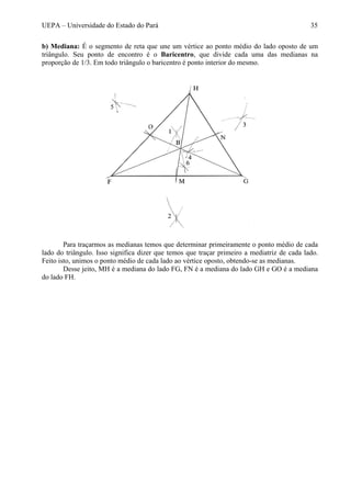 UEPA – Universidade do Estado do Pará 35
b) Mediana: É o segmento de reta que une um vértice ao ponto médio do lado oposto de um
triângulo. Seu ponto de encontro é o Baricentro, que divide cada uma das medianas na
proporção de 1/3. Em todo triângulo o baricentro é ponto interior do mesmo.
Para traçarmos as medianas temos que determinar primeiramente o ponto médio de cada
lado do triângulo. Isso significa dizer que temos que traçar primeiro a mediatriz de cada lado.
Feito isto, unimos o ponto médio de cada lado ao vértice oposto, obtendo-se as medianas.
Desse jeito, MH é a mediana do lado FG, FN é a mediana do lado GH e GO é a mediana
do lado FH.
 