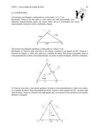 UEPA – Universidade do Estado do Pará 36
6.5. EXERCÍCIOS:
1) Construir um triângulo, conhecendo-se os três lados: 4, 5 e 7 cm.
Resolução: Traça-se um dos lados e, com centro em cada extremidade, com
aberturas respectivamente iguais aos outros lados, faz-se o cruzamento dos arcos,
determinando o terceiro vértice e definindo a figura.
2)Construir um triângulo eqüilátero, conhecendo-se a altura: 5 cm.
Resolução: a) Traça-se uma semi-reta e, na origem, constrói-se um ângulo de 60°. Traça-se a
bissetriz do ângulo e, sobre esta, aplica-se a medida da altura. Pelo ponto assinalado, traça-se
uma perpendicular à altura. Esta perpendicular, ao cortar os lados do ângulo, definirá o triângulo.
b) Traça-se uma reta e, num ponto qualquer, levanta-se uma perpendicular e, sobre esta, marca-
se a medida da altura. Pela extremidade da altura, traçam-se dois ângulos de 60°, um para cada
lado da altura. Traça-se a bissetriz de cada ângulo que, ao cruzarem com a primeira reta traçada,
definem o triângulo.
 