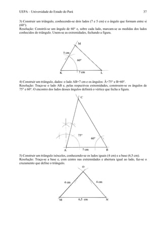 UEPA – Universidade do Estado do Pará 37
3) Construir um triângulo, conhecendo-se dois lados (7 e 5 cm) e o ângulo que formam entre si
(60°).
Resolução: Constrói-se um ângulo de 60° e, sobre cada lado, marcam-se as medidas dos lados
conhecidos do triângulo. Unem-se as extremidades, fechando a figura.
4) Construir um triângulo, dados: o lado AB=7 cm e os ângulos: Â=75° e B=60°.
Resolução: Traça-se o lado AB e, pelas respectivas extremidades, constroem-se os ângulos de
75° e 60°. O encontro dos lados desses ângulos definirá o vértice que fecha a figura.
5) Construir um triângulo isósceles, conhecendo-se os lados iguais (4 cm) e a base (6,5 cm).
Resolução: Traça-se a base e, com centro nas extremidades e abertura igual ao lado, faz-se o
cruzamento que define o triângulo.
 