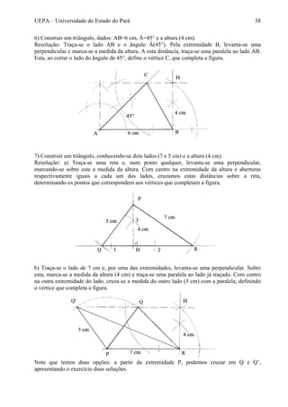 UEPA – Universidade do Estado do Pará 38
6) Construir um triângulo, dados: AB=6 cm, Â=45° e a altura (4 cm).
Resolução: Traça-se o lado AB e o ângulo Â(45°). Pela extremidade B, levanta-se uma
perpendicular e marca-se a medida da altura. A esta distância, traça-se uma paralela ao lado AB.
Esta, ao cortar o lado do ângulo de 45°, define o vértice C, que completa a figura.
7) Construir um triângulo, conhecendo-se dois lados (7 e 5 cm) e a altura (4 cm).
Resolução: a) Traça-se uma reta e, num ponto qualquer, levanta-se uma perpendicular,
marcando-se sobre esta a medida da altura. Com centro na extremidade da altura e aberturas
respectivamente iguais a cada um dos lados, cruzamos estas distâncias sobre a reta,
determinando os pontos que correspondem aos vértices que completam a figura.
b) Traça-se o lado de 7 cm e, por uma das extremidades, levanta-se uma perpendicular. Sobre
esta, marca-se a medida da altura (4 cm) e traça-se uma paralela ao lado já traçado. Com centro
na outra extremidade do lado, cruza-se a medida do outro lado (5 cm) com a paralela, definindo
o vértice que completa a figura.
Note que temos duas opções: a partir da extremidade P, podemos cruzar em Q e Q’,
apresentando o exercício duas soluções.
 