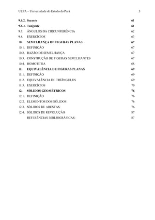 UEPA – Universidade do Estado do Pará 3
9.6.2. Secante 61
9.6.3. Tangente 61
9.7. ÂNGULOS DA CIRCUNFERÊNCIA 62
9.8. EXERCÍCIOS 63
10. SEMELHANÇA DE FIGURAS PLANAS 67
10.1. DEFINIÇÃO 67
10.2. RAZÃO DE SEMELHANÇA 67
10.3. CONSTRUÇÃO DE FIGURAS SEMELHANTES 67
10.4. HOMOTETIA 68
11. EQUIVALÊNCIA DE FIGURAS PLANAS 69
11.1. DEFINIÇÃO 69
11.2. EQUIVALÊNCIA DE TRIÂNGULOS 69
11.3. EXERCÍCIOS 70
12. SÓLIDOS GEOMÉTRICOS 76
12.1. DEFINIÇÃO 76
12.2. ELEMENTOS DOS SÓLIDOS 76
12.3. SÒLIDOS DE ARESTAS 76
12.4. SÓLIDOS DE REVOLUÇÃO 87
REFERÊNCIAS BIBLIOGRÁFICAS: 87
 