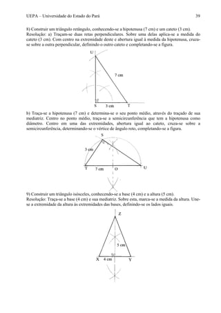 UEPA – Universidade do Estado do Pará 39
8) Construir um triângulo retângulo, conhecendo-se a hipotenusa (7 cm) e um cateto (3 cm).
Resolução: a) Traçam-se duas retas perpendiculares. Sobre uma delas aplica-se a medida do
cateto (3 cm). Com centro na extremidade deste e abertura igual à medida da hipotenusa, cruza-
se sobre a outra perpendicular, definindo o outro cateto e completando-se a figura.
b) Traça-se a hipotenusa (7 cm) e determina-se o seu ponto médio, através do traçado de sua
mediatriz. Centro no ponto médio, traça-se a semicircunferência que tem a hipotenusa como
diâmetro. Centro em uma das extremidades, abertura igual ao cateto, cruza-se sobre a
semicircunferência, determinando-se o vértice de ângulo reto, completando-se a figura.
9) Construir um triângulo isósceles, conhecendo-se a base (4 cm) e a altura (5 cm).
Resolução: Traça-se a base (4 cm) e sua mediatriz. Sobre esta, marca-se a medida da altura. Une-
se a extremidade da altura às extremidades das bases, definindo-se os lados iguais.
 
