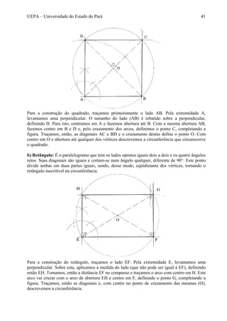 UEPA – Universidade do Estado do Pará 41
Para a construção do quadrado, traçamos primeiramente o lado AB. Pela extremidade A,
levantamos uma perpendicular. O tamanho do lado (AB) é rebatido sobre a perpendicular,
definindo D. Para isto, centramos em A e fazemos abertura até B. Com a mesma abertura AB,
fazemos centro em B e D e, pelo cruzamento dos arcos, definimos o ponto C, completando a
figura. Traçamos, então, as diagonais AC e BD e o cruzamento destas define o ponto O. Com
centro em O e abertura até qualquer dos vértices descrevemos a circunferência que circunscreve
o quadrado.
b) Retângulo: É o paralelogramo que tem os lados opostos iguais dois a dois e os quatro ângulos
retos. Suas diagonais são iguais e cortam-se num ângulo qualquer, diferente de 90°. Este ponto
divide ambas em duas partes iguais, sendo, desse modo, eqüidistante dos vértices, tornando o
retângulo inscritível na circunferência.
Para a construção do retângulo, traçamos o lado EF. Pela extremidade E, levantamos uma
perpendicular. Sobre esta, aplicamos a medida do lado (que não pode ser igual à EF), definindo
então EH. Tomamos, então a distância EF no compasso e traçamos o arco com centro em H. Este
arco vai cruzar com o arco de abertura EH e centro em F, definindo o ponto G, completando a
figura. Traçamos, então as diagonais e, com centro no ponto de cruzamento das mesmas (O),
descrevemos a circunferência.
 