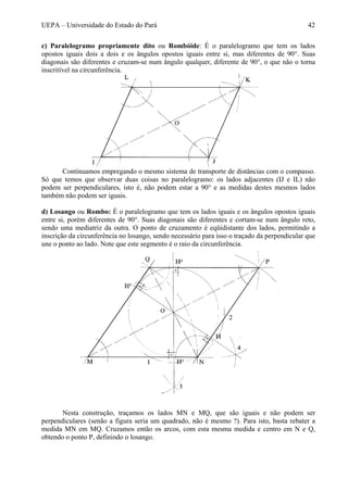 UEPA – Universidade do Estado do Pará 42
c) Paralelogramo propriamente dito ou Rombóide: É o paralelogramo que tem os lados
opostos iguais dois a dois e os ângulos opostos iguais entre si, mas diferentes de 90°. Suas
diagonais são diferentes e cruzam-se num ângulo qualquer, diferente de 90°, o que não o torna
inscritível na circunferência.
Continuamos empregando o mesmo sistema de transporte de distâncias com o compasso.
Só que temos que observar duas coisas no paralelogramo: os lados adjacentes (IJ e IL) não
podem ser perpendiculares, isto é, não podem estar a 90° e as medidas destes mesmos lados
também não podem ser iguais.
d) Losango ou Rombo: É o paralelogramo que tem os lados iguais e os ângulos opostos iguais
entre si, porém diferentes de 90°. Suas diagonais são diferentes e cortam-se num ângulo reto,
sendo uma mediatriz da outra. O ponto de cruzamento é eqüidistante dos lados, permitindo a
inscrição da circunferência no losango, sendo necessário para isso o traçado da perpendicular que
une o ponto ao lado. Note que este segmento é o raio da circunferência.
Nesta construção, traçamos os lados MN e MQ, que são iguais e não podem ser
perpendiculares (senão a figura seria um quadrado, não é mesmo ?). Para isto, basta rebater a
medida MN em MQ. Cruzamos então os arcos, com esta mesma medida e centro em N e Q,
obtendo o ponto P, definindo o losango.
 