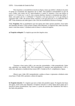 UEPA – Universidade do Estado do Pará 43
Para traçarmos a circunferência inscrita na figura, temos que definir a distância do ponto
O (ponto de cruzamento das diagonais) até os lados. Esta distância corresponderá ao raio da
curva. Então, com centro em O e aproveitando-se o ponto N, traçamos o arco que define os
pontos 1 e 2. Centro em 1 e em N, com a mesma abertura, fazemos o cruzamento que define 3.
Idem, com centro em N e 2, definindo 4. Traçamos a reta que passa por 3 e O, que define os
segmentos OH¹ e OH². Da mesma forma, traçamos a reta que passa por 4 e O, definindo OH e
OH³. Estas distâncias são todas iguais e são o raio da circunferência inscrita no losango.
7.3.2. Trapézios: São os quadriláteros que tem apenas dois lados opostos paralelos. Esses lados
são chamados de bases. Como as bases sempre serão diferentes, os trapézios têm, então uma base
maior e uma base menor. A distância entre as bases é a altura do trapézio.
a) Trapézio retângulo: É o trapézio que tem dois ângulos retos.
Traçamos a base maior (AB) e, por uma das extremidades, o lado perpendicular. Sobre
este, aplicamos sua medida (AD). Pela extremidade D, traçamos uma perpendicular à AD e,
sobre esta, aplicamos a medida da base menor (DC). Unindo-se B a C, completamos a figura.
Observe que o lado AD é perpendicular a ambas as bases e representa a distância entre
essas bases. O lado AD é, portanto, a altura do trapézio.
b) Trapézio isósceles: É o trapézio que tem os lados não paralelos iguais. Os ângulos das bases
são iguais, assim como suas diagonais. O trapézio isósceles é a única figura desse grupo que é
inscritível numa circunferência, cujo centro é o ponto de encontro das mediatrizes das bases e
dos lados não paralelos.
 