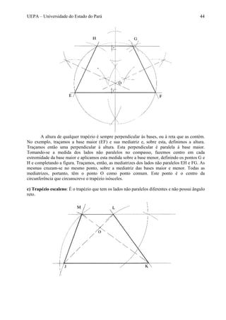 UEPA – Universidade do Estado do Pará 44
A altura de qualquer trapézio é sempre perpendicular às bases, ou à reta que as contém.
No exemplo, traçamos a base maior (EF) e sua mediatriz e, sobre esta, definimos a altura.
Traçamos então uma perpendicular à altura. Esta perpendicular é paralela à base maior.
Tomando-se a medida dos lados não paralelos no compasso, fazemos centro em cada
extremidade da base maior e aplicamos esta medida sobre a base menor, definindo os pontos G e
H e completando a figura. Traçamos, então, as mediatrizes dos lados não paralelos EH e FG. As
mesmas cruzam-se no mesmo ponto, sobre a mediatriz das bases maior e menor. Todas as
mediatrizes, portanto, têm o ponto O como ponto comum. Este ponto é o centro da
circunferência que circunscreve o trapézio isósceles.
c) Trapézio escaleno: É o trapézio que tem os lados não paralelos diferentes e não possui ângulo
reto.
 