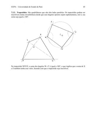 UEPA – Universidade do Estado do Pará 45
7.3.3. Trapezóides: São quadriláteros que não têm lados paralelos. Os trapezóides podem ser
inscritíveis numa circunferência desde que seus ângulos opostos sejam suplementares, isto é, sua
soma seja igual a 180°.
No trapezóide WXYZ, a soma dos ângulos W e Y é igual a 180°, o que implica que a soma de X
e Z também tenha esse valor, fazendo com que o trapezóide seja inscritível.
 