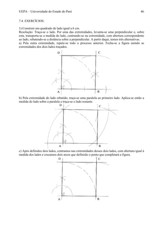 UEPA – Universidade do Estado do Pará 46
7.4. EXERCÍCIOS:
1) Construir um quadrado de lado igual a 6 cm.
Resolução: Traça-se o lado. Por uma das extremidades, levanta-se uma perpendicular e, sobre
esta, transporta-se a medida do lado, centrando-se na extremidade, com abertura correspondente
ao lado, rebatendo-se a distância sobre a perpendicular. A partir daqui, temos três alternativas.
a) Pela outra extremidade, repete-se todo o processo anterior. Fecha-se a figura unindo as
extremidades dos dois lados traçados.
b) Pela extremidade do lado rebatido, traça-se uma paralela ao primeiro lado. Aplica-se então a
medida do lado sobre a paralela e traça-se o lado restante.
c) Após definidos dois lados, centramos nas extremidades desses dois lados, com abertura igual à
medida dos lados e cruzamos dois arcos que definirão o ponto que completará a figura.
 