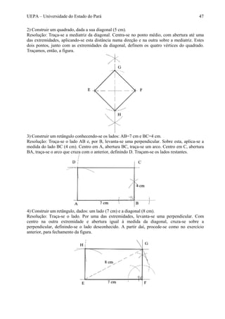 UEPA – Universidade do Estado do Pará 47
2) Construir um quadrado, dada a sua diagonal (5 cm).
Resolução: Traça-se a mediatriz da diagonal. Centra-se no ponto médio, com abertura até uma
das extremidades, aplicando-se esta distância numa direção e na outra sobre a mediatriz. Estes
dois pontos, junto com as extremidades da diagonal, definem os quatro vértices do quadrado.
Traçamos, então, a figura.
3) Construir um retângulo conhecendo-se os lados: AB=7 cm e BC=4 cm.
Resolução: Traça-se o lado AB e, por B, levanta-se uma perpendicular. Sobre esta, aplica-se a
medida do lado BC (4 cm). Centro em A, abertura BC, traça-se um arco. Centro em C, abertura
BA, traça-se o arco que cruza com o anterior, definindo D. Traçam-se os lados restantes.
4) Construir um retângulo, dados: um lado (7 cm) e a diagonal (8 cm).
Resolução: Traça-se o lado. Por uma das extremidades, levanta-se uma perpendicular. Com
centro na outra extremidade e abertura igual à medida da diagonal, cruza-se sobre a
perpendicular, definindo-se o lado desconhecido. A partir daí, procede-se como no exercício
anterior, para fechamento da figura.
 