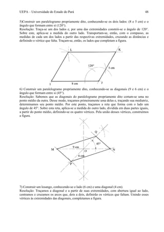 UEPA – Universidade do Estado do Pará 48
5)Construir um paralelogramo propriamente dito, conhecendo-se os dois lados: (8 e 5 cm) e o
ângulo que formam entre si (120°).
Resolução: Traça-se um dos lados e, por uma das extremidades constrói-se o ângulo de 120°.
Sobre este, aplica-se a medida do outro lado. Transportam-se, então, com o compasso, as
medidas de cada um dos lados a partir das respectivas extremidades, cruzando as distâncias e
definindo o vértice que falta. Traçam-se, então, os lados que completam a figura.
6) Construir um paralelogramo propriamente dito, conhecendo-se as diagonais (9 e 6 cm) e o
ângulo que formam entre si (45°).
Resolução: Sabemos que as diagonais do paralelogramo propriamente dito cortam-se uma no
ponto médio da outra. Desse modo, traçamos primeiramente uma delas e, traçando sua mediatriz,
determinamos seu ponto médio. Por este ponto, traçamos a reta que forma com o lado um
ângulo de 45°. Sobre esta reta, aplica-se a medida do outro lado, dividida em duas partes iguais,
a partir do ponto médio, definindo-se os quatro vértices. Pela união desses vértices, construímos
a figura.
7) Construir um losango, conhecendo-se o lado (6 cm) e uma diagonal (4 cm).
Resolução: Traçamos a diagonal e a partir de suas extremidades, com abertura igual ao lado,
centramos e cruzamos os arcos que, dois a dois, definirão os vértices que faltam. Unindo esses
vértices às extremidades das diagonais, completamos a figura.
 