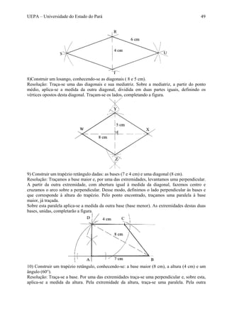 UEPA – Universidade do Estado do Pará 49
8)Construir um losango, conhecendo-se as diagonais ( 8 e 5 cm).
Resolução: Traça-se uma das diagonais e sua mediatriz. Sobre a mediatriz, a partir do ponto
médio, aplica-se a medida da outra diagonal, dividida em duas partes iguais, definindo os
vértices opostos desta diagonal. Traçam-se os lados, completando a figura.
9) Construir um trapézio retângulo dadas: as bases (7 e 4 cm) e uma diagonal (8 cm).
Resolução: Traçamos a base maior e, por uma das extremidades, levantamos uma perpendicular.
A partir da outra extremidade, com abertura igual à medida da diagonal, fazemos centro e
cruzamos o arco sobre a perpendicular. Desse modo, definimos o lado perpendicular às bases e
que corresponde à altura do trapézio. Pelo ponto encontrado, traçamos uma paralela à base
maior, já traçada.
Sobre esta paralela aplica-se a medida da outra base (base menor). As extremidades destas duas
bases, unidas, completarão a figura.
10) Construir um trapézio retângulo, conhecendo-se: a base maior (8 cm), a altura (4 cm) e um
ângulo (60°).
Resolução: Traça-se a base. Por uma das extremidades traça-se uma perpendicular e, sobre esta,
aplica-se a medida da altura. Pela extremidade da altura, traça-se uma paralela. Pela outra
 