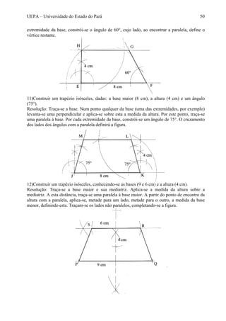 UEPA – Universidade do Estado do Pará 50
extremidade da base, constrói-se o ângulo de 60°, cujo lado, ao encontrar a paralela, define o
vértice restante.
11)Construir um trapézio isósceles, dadas: a base maior (8 cm), a altura (4 cm) e um ângulo
(75°).
Resolução: Traça-se a base. Num ponto qualquer da base (uma das extremidades, por exemplo)
levanta-se uma perpendicular e aplica-se sobre esta a medida da altura. Por este ponto, traça-se
uma paralela à base. Por cada extremidade da base, constrói-se um ângulo de 75°. O cruzamento
dos lados dos ângulos com a paralela definirá a figura.
12)Construir um trapézio isósceles, conhecendo-se as bases (9 e 6 cm) e a altura (4 cm).
Resolução: Traça-se a base maior e sua mediatriz. Aplica-se a medida da altura sobre a
mediatriz. A esta distância, traça-se uma paralela à base maior. A partir do ponto de encontro da
altura com a paralela, aplica-se, metade para um lado, metade para o outro, a medida da base
menor, definindo esta. Traçam-se os lados não paralelos, completando-se a figura.
 