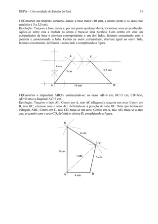 UEPA – Universidade do Estado do Pará 51
13)Construir um trapézio escaleno, dadas: a base maior (10 cm), a altura (4cm) e os lados não
paralelos ( 5 e 5,5 cm).
Resolução: Traça-se a base maior e, por um ponto qualquer desta, levanta-se uma perpendicular.
Aplica-se sobre esta a medida da altura e traça-se uma paralela. Com centro em uma das
extremidades da base e abertura correspondente a um dos lados, fazemos cruzamento com a
paralela e posicionando o lado. Centro na outra extremidade, abertura igual ao outro lado,
fazemos cruzamento, definindo o outro lado e completando a figura.
14)Construir o trapezóide ABCD, conhecendo-se: os lados AB=4 cm, BC=5 cm, CD=6cm,
AD=8 cm e a diagonal AC=7 cm.
Resolução: Traça-se o lado AB. Centro em A, raio AC (diagonal), traça-se um arco. Centro em
B, raio BC, cruza-se com o arco AC, definindo-se a posição do lado BC. Note que temos um
triângulo ABC. Centro em C, raio CD, traça-se um arco. Centro em A, raio AD, traça-se o arco
que, cruzando com o arco CD, definirá o vértice D, completando a figura.
 
