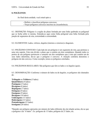 UEPA – Universidade do Estado do Pará 52
8. POLÍGONOS
Ao final desta unidade, você estará apto a:
- Definir e classificar polígonos convexos;
- Traçar polígonos convexos inscritos na circunferência;
8.1. DEFINIÇÃO: Polígono é a região do plano limitada por uma linha quebrada ou poligonal
que se fecha sobre si mesma. Entenda-se aqui como linha poligonal uma linha formada pela
junção de segmentos de reta, extremidade a extremidade.
8.2. ELEMENTOS: Lados, vértices, ângulos (internos e externos) e diagonais.
8.3. POLÍGONO CONVEXO: Cada lado de um polígono é um segmento de reta, que pertence a
uma reta suporte. Esta reta divide o plano que a contém em dois semiplanos. Quando todos os
pontos de um polígono pertencem a somente um dos semiplanos que a reta que contém um de
seus lados determina, diz-se que o polígono é convexo. A situação contrária denomina o
polígono de não convexo. Como exemplo, temos os polígonos estrelados.
8.4. POLÍGONOS REGULARES: São polígonos que têm os lados e os ângulos iguais.
8.5. DENOMINAÇÃO: Conforme o número de lados ou de ângulos, os polígonos são chamados
de:
Triângulo ou Trilátero (3 lados)
Quadrilátero (4 lados)
Pentágono (5 lados)
Hexágono (6 lados)
Heptágono (7 lados)
Octógono (8 lados)
Eneágono (9 lados)
Decágono (10 lados)
Undecágono (11 lados)
Dodecágono (12 lados)
Pentadecágono (15 lados)
Icoságono (20 lados)
*Quando um polígono apresenta um número de lados diferente dos da relação acima, diz-se que
o polígono é de “n lados”. Ex: polígono de 13 lados, polígono de 21 lados, etc.
 