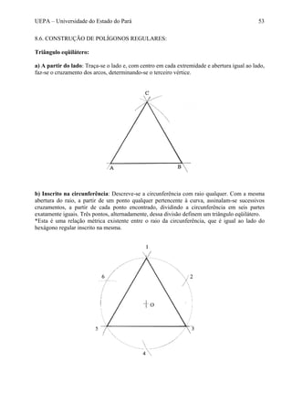 UEPA – Universidade do Estado do Pará 53
8.6. CONSTRUÇÃO DE POLÍGONOS REGULARES:
Triângulo eqüilátero:
a) A partir do lado: Traça-se o lado e, com centro em cada extremidade e abertura igual ao lado,
faz-se o cruzamento dos arcos, determinando-se o terceiro vértice.
b) Inscrito na circunferência: Descreve-se a circunferência com raio qualquer. Com a mesma
abertura do raio, a partir de um ponto qualquer pertencente à curva, assinalam-se sucessivos
cruzamentos, a partir de cada ponto encontrado, dividindo a circunferência em seis partes
exatamente iguais. Três pontos, alternadamente, dessa divisão definem um triângulo eqüilátero.
*Esta é uma relação métrica existente entre o raio da circunferência, que é igual ao lado do
hexágono regular inscrito na mesma.
 