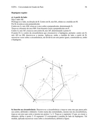 UEPA – Universidade do Estado do Pará 58
Heptágono regular:
a) A partir do lado:
Seja o lado AB.
Prolonga-se o lado, na direção de B. Centro em B, raio BA, rebate-se a medida em M.
Por B, levanta-se uma perpendicular.
Centro em A, raio AM, cruza-se o arco sobre a perpendicular, determinando N.
Traça-se a bissetriz do arco MN. Esta bissetriz cruza a perpendicular em P.
Centro A, raio AP, cruza-se com centro B, raio AP, determinando o ponto O.
O ponto O é o centro da circunferência que circunscreve o heptágono, portanto: centro em O,
raio AO ou OB, descreve-se a mesma. Aplica-se, então, a medida do lado, a partir de B,
sucessivas vezes sobre a circunferência, até dividi-la em sete partes iguais, construindo-se, então
o heptágono.
b) Inscrito na circunferência: Descreve-se a circunferência e traça-se uma reta que passa pelo
seu centro, definindo o diâmetro. Centro numa das extremidades, mesmo raio da circunferência,
traça-se um arco que corta a mesma nos pontos 1 e 2. Traça-se o segmento 12 que, ao cruzar o
diâmetro, define o ponto 3. O segmento 13 corresponde à medida do lado do heptágono. Tal
medida, aplicada sucessivas vezes sobre a circunferência, definirá a figura.
 