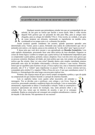 UEPA – Universidade do Estado do Pará 5
Qualquer assunto que pretendamos estudar tem que ser acompanhado de um
método, de um guia ou roteiro que facilite a nossa tarefa. Sabe a velha receita
daquele bolo gostoso que vai passando de mãe para filha, para as amigas mais
chegadas, para as colegas do trabalho? Pois é. Uma receita, na verdade, é um guia
de como preparar um alimento, misturando os ingredientes na medida certa,
cozinhando-os no tempo certo e aí, o alimento fica pronto.
Assim acontece quando estudamos um assunto, quando queremos aprender uma
determinada coisa. Vamos, passo a passo, formando uma cadeia de conhecimentos que vão se
juntando com outros e, de repente, passa-se da condição de “eu não sabia” para “agora eu já sei”.
É desse jeito que você deve encarar o seu aprendizado em Desenho Geométrico. Leia
cada capítulo atentamente, procurando fazer uma idéia teórica do item abordado. Organize as
coisas de forma lógica. Lembre-se sempre que a parte teórica é de fundamental importância para
se compreender a parte prática, portanto, nunca a despreze. Esse é um dos erros mais graves que
as pessoas cometem. Qualquer atividade, por mais prática que seja, tem sempre um fundamento
teórico que lhe orienta. Quer ver uma coisa? Quando damos uma simples caminhada estamos
praticando uma série de atividades relacionadas a diversas ciências e suas teorias. Primeiro,
temos que ter equilíbrio para ficarmos em pé; a Física explica isso, mas a Anatomia também está
presente, não é? E a “ordem” para impulsionar os passos? Olha aí o nosso sistema nervoso,
comandado pelo cérebro! E o impulso? Olha a Física de novo. E por que caminhamos eretos? A
História e a Antropologia têm uma longa conversa para explicar isso.
Portanto, não esqueça nunca de que a teoria sempre acompanha a prática, e que ela ajuda
na compreensão do que estamos fazendo e o porquê de estarmos fazendo.
Leia os capítulos tantas vezes quanto achar necessário, até entender a
mensagem. Tire as dúvidas com o professor, com colegas e em livros. Faça os
exercícios, procurando entender a seqüência lógica da resolução. Leia os enunciados
atentamente, organizando as idéias e visualizando a solução. Todas as construções e
exercícios apresentam um roteiro de resolução, mas, tente primeiro obter a sua
solução. Para isso, temos que ter domínio do assunto, o que só se consegue
estudando. Repita as construções até conseguir um completo entendimento e clareza
do traçado. E não desista. Nós apostamos no seu sucesso!
SUGESTÕES PARA O ESTUDO DE DESENHO GEOMÉTRICO
 