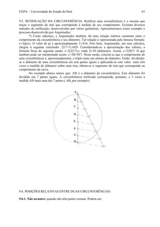 UEPA – Universidade do Estado do Pará 63
9.5. RETIFICAÇÃO DA CIRCUNFERÊNCIA: Retificar uma circunferência é o mesmo que
traçar o segmento de reta que corresponde à medida de seu comprimento. Existem diversos
métodos de retificação, desenvolvidos por vários geômetras. Apresentaremos como exemplo o
processo desenvolvido por Arquimedes:
*) Como sabemos, e Arquimedes também, há uma relação métrica constante entre o
comprimento da circunferência e seu diâmetro. Tal relação é representada pela famosa fórmula:
c=2(pi).r. O valor de pi é aproximadamente 3,1416. Pois bem, Arquimedes, em seus cálculos,
chegou à seguinte conclusão: 22/7=3,1428. Considerando-se a aproximação dos valores, a
fórmula ficou do seguinte modo: c=2(22/7).r, onde 2r=D (diâmetro). Assim: c=22D/7. O que
também pode ser interpretado assim: c=3D+D/7. Deste modo, conclui-se que o comprimento de
uma circunferência é, aproximadamente, o triplo mais um sétimo do diâmetro. Então: dividindo-
se o diâmetro de uma circunferência em sete partes iguais e aplicando-se este valor mais três
vezes a medida do diâmetro sobre uma reta, obtem-se o segmento de reta que corresponde ao
comprimento da curva.
No exemplo abaixo temos que: AH é o diâmetro da circunferência. Este diâmetro foi
dividido em 7 partes iguais. A circunferência retificada corresponde, portanto, a 3 vezes a
medida AH mais uma das 7 partes ( AB, por exemplo).
9.6. POSIÇÕES RELATIVAS ENTRE DUAS CIRCUNFERÊNCIAS:
9.6.1. Não secantes: quando não têm ponto comum. Podem ser:
 