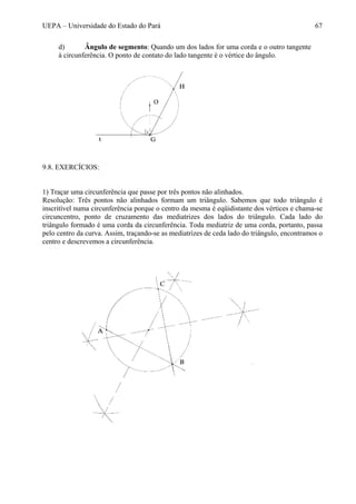 UEPA – Universidade do Estado do Pará 67
d) Ângulo de segmento: Quando um dos lados for uma corda e o outro tangente
à circunferência. O ponto de contato do lado tangente é o vértice do ângulo.
9.8. EXERCÍCIOS:
1) Traçar uma circunferência que passe por três pontos não alinhados.
Resolução: Três pontos não alinhados formam um triângulo. Sabemos que todo triângulo é
inscritível numa circunferência porque o centro da mesma é eqüidistante dos vértices e chama-se
circuncentro, ponto de cruzamento das mediatrizes dos lados do triângulo. Cada lado do
triângulo formado é uma corda da circunferência. Toda mediatriz de uma corda, portanto, passa
pelo centro da curva. Assim, traçando-se as mediatrizes de ceda lado do triângulo, encontramos o
centro e descrevemos a circunferência.
 