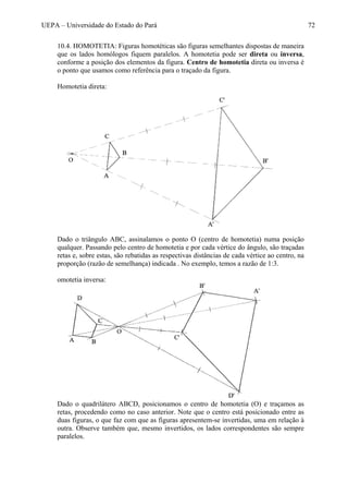 UEPA – Universidade do Estado do Pará 72
10.4. HOMOTETIA: Figuras homotéticas são figuras semelhantes dispostas de maneira
que os lados homólogos fiquem paralelos. A homotetia pode ser direta ou inversa,
conforme a posição dos elementos da figura. Centro de homotetia direta ou inversa é
o ponto que usamos como referência para o traçado da figura.
Homotetia direta:
Dado o triângulo ABC, assinalamos o ponto O (centro de homotetia) numa posição
qualquer. Passando pelo centro de homotetia e por cada vértice do ângulo, são traçadas
retas e, sobre estas, são rebatidas as respectivas distâncias de cada vértice ao centro, na
proporção (razão de semelhança) indicada . No exemplo, temos a razão de 1:3.
omotetia inversa:
Dado o quadrilátero ABCD, posicionamos o centro de homotetia (O) e traçamos as
retas, procedendo como no caso anterior. Note que o centro está posicionado entre as
duas figuras, o que faz com que as figuras apresentem-se invertidas, uma em relação à
outra. Observe também que, mesmo invertidos, os lados correspondentes são sempre
paralelos.
 