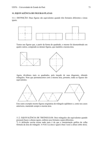 UEPA – Universidade do Estado do Pará 73
11. EQUIVALÊNCIA DE FIGURAS PLANAS
11.1. DEFINIÇÃO: Duas figuras são equivalentes quando têm formatos diferentes e áreas
iguais.
Temos nas figuras que, a partir da forma do quadrado, o mesmo foi desmembrado em
quatro outros, compondo as demais figuras, que mantêm a mesma área.
Agora, dividimos mais os quadrados, pelo traçado de suas diagonais, obtendo
triângulos. Note que permanecemos com a mesma área, portanto, todas as figuras são
equivalentes.
Este outro exemplo mostra figuras originárias do triângulo eqüilátero e, como nos casos
anteriores, mantendo sempre a mesma área.
11.2. EQUIVALÊNCIA DE TRIÂNGULOS: Dois triângulos são equivalentes quando
possuem bases e alturas iguais, embora seus formatos sejam diferentes.
*) A definição escrita acima nada mais é do que a interpretação gráfica da velha
fórmula da área do triângulo: A=b.h/2 (a área é igual à base vezes a altura sobre dois).
 