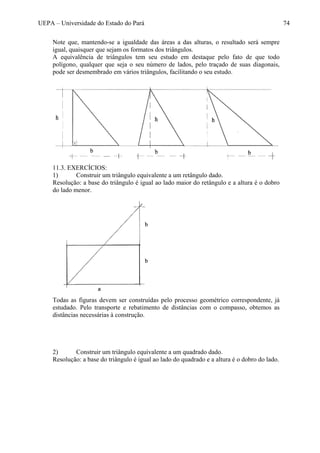 UEPA – Universidade do Estado do Pará 74
Note que, mantendo-se a igualdade das áreas a das alturas, o resultado será sempre
igual, quaisquer que sejam os formatos dos triângulos.
A equivalência de triângulos tem seu estudo em destaque pelo fato de que todo
polígono, qualquer que seja o seu número de lados, pelo traçado de suas diagonais,
pode ser desmembrado em vários triângulos, facilitando o seu estudo.
11.3. EXERCÍCIOS:
1) Construir um triângulo equivalente a um retângulo dado.
Resolução: a base do triângulo é igual ao lado maior do retângulo e a altura é o dobro
do lado menor.
Todas as figuras devem ser construídas pelo processo geométrico correspondente, já
estudado. Pelo transporte e rebatimento de distâncias com o compasso, obtemos as
distâncias necessárias à construção.
2) Construir um triângulo equivalente a um quadrado dado.
Resolução: a base do triângulo é igual ao lado do quadrado e a altura é o dobro do lado.
 