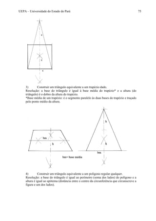 UEPA – Universidade do Estado do Pará 75
3) Construir um triângulo equivalente a um trapézio dado.
Resolução: a base do triângulo é igual à base média do trapézio* e a altura (do
triângulo) é o dobro da altura do trapézio.
*Base média de um trapézio: é o segmento paralelo às duas bases do trapézio e traçado
pelo ponto médio da altura.
4) Construir um triângulo equivalente a um polígono regular qualquer.
Resolução: a base do triângulo é igual ao perímetro (soma dos lados) do polígono e a
altura é igual ao apótema (distância entre o centro da circunferência que circunscreve a
figura e um dos lados).
 