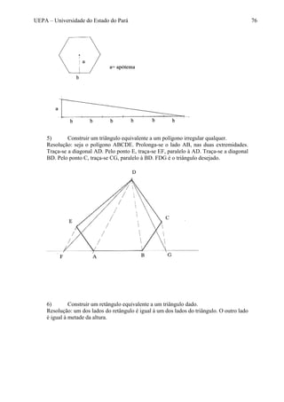 UEPA – Universidade do Estado do Pará 76
5) Construir um triângulo equivalente a um polígono irregular qualquer.
Resolução: seja o polígono ABCDE. Prolonga-se o lado AB, nas duas extremidades.
Traça-se a diagonal AD. Pelo ponto E, traça-se EF, paralelo à AD. Traça-se a diagonal
BD. Pelo ponto C, traça-se CG, paralelo à BD. FDG é o triângulo desejado.
6) Construir um retângulo equivalente a um triângulo dado.
Resolução: um dos lados do retângulo é igual à um dos lados do triângulo. O outro lado
é igual à metade da altura.
 