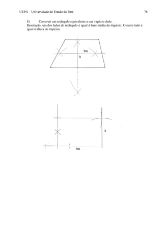UEPA – Universidade do Estado do Pará 78
8) Construir um retângulo equivalente a um trapézio dado.
Resolução: um dos lados do retângulo é igual à base média do trapézio. O outro lado é
igual à altura do trapézio.
 