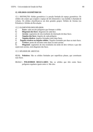 UEPA – Universidade do Estado do Pará 80
12. SÓLIDOS GEOMÉTRICOS
12.1. DEFINIÇÃO: Sólido geométrico é a porção limitada do espaço geométrico. Os
sólidos são corpos que ocupam o espaço de três dimensões e sua medida é chamada de
volume. Os sólidos classificam-se em dois grandes grupos: Sólidos de Arestas (ou
Poliedros) e Sólidos de Revolução.
12.2. ELEMENTOS DOS SÓLIDOS:
a) Faces: cada um dos polígonos que formam o sólido.
b) Diagonais das faces: diagonais de cada face.
c) Arestas: segmentos de reta resultante da interseção de duas faces.
d) Ângulos das faces: ângulos de cada polígono.
e) Ângulos diedros: ângulos formados entre duas faces.
f) Ângulos triedros ou ângulos sólidos: Ângulos formados por duas ou mais faces.
g) Vértices: ponto de encontro entre duas ou mais arestas.
h) Diagonais: segmentos de reta resultantes da união de dois vértices e que não
sejam nem arestas, nem diagonais das faces.
12.3. SÒLIDOS DE ARESTAS
12.3.1. Poliedros: São os sólidos limitados por superfícies planas, que constituem
suas faces.
12.3.1.1 - POLIEDROS REGULARES: São os sólidos que têm como faces
polígonos regulares iguais entre si. São eles:
 