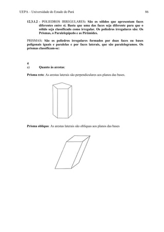 UEPA – Universidade do Estado do Pará 86
12.3.1.2 - POLIEDROS IRREGULARES: São os sólidos que apresentam faces
diferentes entre si. Basta que uma das faces seja diferente para que o
sólido seja classificado como irregular. Os poliedros irregulares são: Os
Prismas, o Paralelepípedo e as Pirâmides.
PRISMAS: São os poliedros irregulares formados por duas faces ou bases
poligonais iguais e paralelas e por faces laterais, que são paralelogramos. Os
prismas classificam-se:
4
a) Quanto às arestas:
Prisma reto: As arestas laterais são perpendiculares aos planos das bases.
Prisma oblíquo: As arestas laterais são oblíquas aos planos das bases
 
