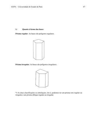UEPA – Universidade do Estado do Pará 87
b) Quanto à forma das bases:
Prisma regular: As bases são polígonos regulares.
Prisma irregular: As bases são polígonos irregulares.
*) As duas classificações se entrelaçam, isto é, podemos ter um prisma reto regular ou
irregular e um prisma oblíquo regular ou irregular.
 