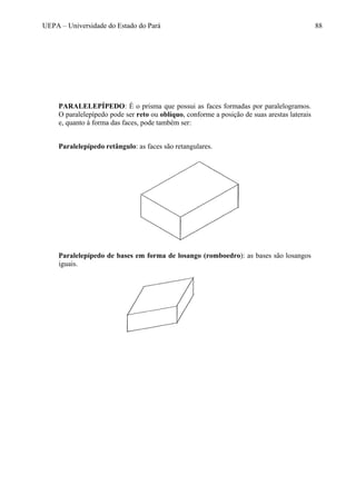 UEPA – Universidade do Estado do Pará 88
PARALELEPÍPEDO: É o prisma que possui as faces formadas por paralelogramos.
O paralelepípedo pode ser reto ou oblíquo, conforme a posição de suas arestas laterais
e, quanto à forma das faces, pode também ser:
Paralelepípedo retângulo: as faces são retangulares.
Paralelepípedo de bases em forma de losango (romboedro): as bases são losangos
iguais.
 