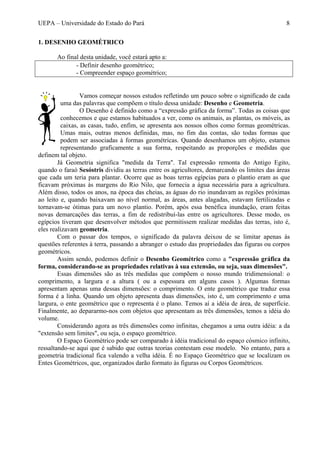 UEPA – Universidade do Estado do Pará 8
1. DESENHO GEOMÉTRICO
Ao final desta unidade, você estará apto a:
- Definir desenho geométrico;
- Compreender espaço geométrico;
Vamos começar nossos estudos refletindo um pouco sobre o significado de cada
uma das palavras que compõem o título dessa unidade: Desenho e Geometria.
O Desenho é definido como a “expressão gráfica da forma”. Todas as coisas que
conhecemos e que estamos habituados a ver, como os animais, as plantas, os móveis, as
caixas, as casas, tudo, enfim, se apresenta aos nossos olhos como formas geométricas.
Umas mais, outras menos definidas, mas, no fim das contas, são todas formas que
podem ser associadas à formas geométricas. Quando desenhamos um objeto, estamos
representando graficamente a sua forma, respeitando as proporções e medidas que
definem tal objeto.
Já Geometria significa "medida da Terra". Tal expressão remonta do Antigo Egito,
quando o faraó Sesóstris dividiu as terras entre os agricultores, demarcando os limites das áreas
que cada um teria para plantar. Ocorre que as boas terras egípcias para o plantio eram as que
ficavam próximas às margens do Rio Nilo, que fornecia a água necessária para a agricultura.
Além disso, todos os anos, na época das cheias, as águas do rio inundavam as regiões próximas
ao leito e, quando baixavam ao nível normal, as áreas, antes alagadas, estavam fertilizadas e
tornavam-se ótimas para um novo plantio. Porém, após essa benéfica inundação, eram feitas
novas demarcações das terras, a fim de redistribuí-las entre os agricultores. Desse modo, os
egípcios tiveram que desenvolver métodos que permitissem realizar medidas das terras, isto é,
eles realizavam geometria.
Com o passar dos tempos, o significado da palavra deixou de se limitar apenas às
questões referentes à terra, passando a abranger o estudo das propriedades das figuras ou corpos
geométricos.
Assim sendo, podemos definir o Desenho Geométrico como a "expressão gráfica da
forma, considerando-se as propriedades relativas à sua extensão, ou seja, suas dimensões".
Essas dimensões são as três medidas que compõem o nosso mundo tridimensional: o
comprimento, a largura e a altura ( ou a espessura em alguns casos ). Algumas formas
apresentam apenas uma dessas dimensões: o comprimento. O ente geométrico que traduz essa
forma é a linha. Quando um objeto apresenta duas dimensões, isto é, um comprimento e uma
largura, o ente geométrico que o representa é o plano. Temos aí a idéia de área, de superfície.
Finalmente, ao depararmo-nos com objetos que apresentam as três dimensões, temos a idéia do
volume.
Considerando agora as três dimensões como infinitas, chegamos a uma outra idéia: a da
"extensão sem limites", ou seja, o espaço geométrico.
O Espaço Geométrico pode ser comparado à idéia tradicional do espaço cósmico infinito,
ressaltando-se aqui que é sabido que outras teorias contestam esse modelo. No entanto, para a
geometria tradicional fica valendo a velha idéia. É no Espaço Geométrico que se localizam os
Entes Geométricos, que, organizados darão formato às figuras ou Corpos Geométricos.
 