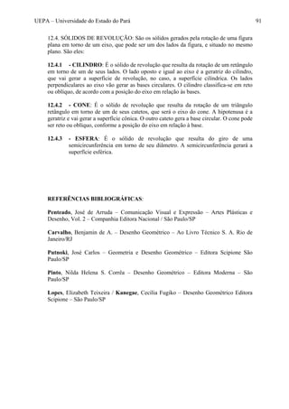 UEPA – Universidade do Estado do Pará 91
12.4. SÓLIDOS DE REVOLUÇÃO: São os sólidos gerados pela rotação de uma figura
plana em torno de um eixo, que pode ser um dos lados da figura, e situado no mesmo
plano. São eles:
12.4.1 - CILINDRO: É o sólido de revolução que resulta da rotação de um retângulo
em torno de um de seus lados. O lado oposto e igual ao eixo é a geratriz do cilindro,
que vai gerar a superfície de revolução, no caso, a superfície cilíndrica. Os lados
perpendiculares ao eixo vão gerar as bases circulares. O cilindro classifica-se em reto
ou oblíquo, de acordo com a posição do eixo em relação às bases.
12.4.2 - CONE: É o sólido de revolução que resulta da rotação de um triângulo
retângulo em torno de um de seus catetos, que será o eixo do cone. A hipotenusa é a
geratriz e vai gerar a superfície cônica. O outro cateto gera a base circular. O cone pode
ser reto ou oblíquo, conforme a posição do eixo em relação à base.
12.4.3 - ESFERA: É o sólido de revolução que resulta do giro de uma
semicircunferência em torno de seu diâmetro. A semicircunferência gerará a
superfície esférica.
REFERÊNCIAS BIBLIOGRÁFICAS:
Penteado, José de Arruda – Comunicação Visual e Expressão – Artes Plásticas e
Desenho, Vol. 2 – Companhia Editora Nacional / São Paulo/SP
Carvalho, Benjamin de A. – Desenho Geométrico – Ao Livro Técnico S. A. Rio de
Janeiro/RJ
Putnoki, José Carlos – Geometria e Desenho Geométrico – Editora Scipione São
Paulo/SP
Pinto, Nilda Helena S. Corrêa – Desenho Geométrico – Editora Moderna – São
Paulo/SP
Lopes, Elizabeth Teixeira / Kanegae, Cecília Fugiko – Desenho Geométrico Editora
Scipione – São Paulo/SP
 