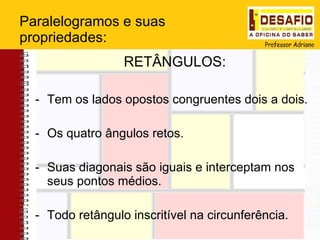 Paralelogramos e suas propriedades: RETÂNGULOS: Tem os lados opostos congruentes dois a dois. Os quatro ângulos retos. Suas diagonais são iguais e interceptam nos seus pontos médios. Todo retângulo inscritível na circunferência.