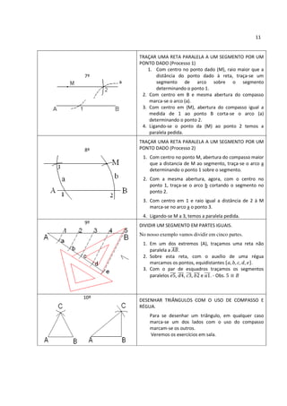 11


      TRAÇAR UMA RETA PARALELA A UM SEGMENTO POR UM
      PONTO DADO (Processo 1)
         1. Com centro no ponto dado (M), raio maior que a
7º           distância do ponto dado à reta, traça-se um
             segmento de arco sobre o segmento
             determinando o ponto 1.
       2. Com centro em B e mesma abertura do compasso
          marca-se o arco (a).
       3. Com centro em (M), abertura do compasso igual a
          medida de 1 ao ponto B corta-se o arco (a)
          determinando o ponto 2.
       4. Ligando-se o ponto da (M) ao ponto 2 temos a
          paralela pedida.
      TRAÇAR UMA RETA PARALELA A UM SEGMENTO POR UM
8º    PONTO DADO (Processo 2)
       1. Com centro no ponto M, abertura do compasso maior
          que a distancia de M ao segmento, traça-se o arco a
          determinando o ponto 1 sobre o segmento.
       2. Com a mesma abertura, agora, com o centro no
          ponto 1, traça-se o arco b cortando o segmento no
          ponto 2.
       3. Com centro em 1 e raio igual a distância de 2 à M
          marca-se no arco a o ponto 3.
       4. Ligando-se M a 3, temos a paralela pedida.
9º
      DIVIDIR UM SEGMENTO EM PARTES IGUAIS.
      No nosso exemplo vamos dividir em cinco partes.
       1. Em um dos extremos (A), traçamos uma reta não
          paralela a  .
       2. Sobre esta reta, com o auxílio de uma régua
          marcamos os pontos, equidistantes       .
       3. Com o par de esquadros traçamos os segmentos
          paralelos , , ,       e . - Obs.



10º
      DESENHAR TRIÂNGULOS COM O USO DE COMPASSO E
      RÉGUA.
          Para se desenhar um triângulo, em qualquer caso
          marca-se um dos lados com o uso do compasso
          marcam-se os outros.
          Veremos os exercícios em sala.
 