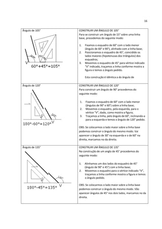 16


Ângulo de 105°   CONSTRUIR UM ÂNGULO DE 105°
                 Para se construir um ângulo de 15° sobre uma linha
                 base, procedemos do seguinte modo:

                 1.   Fixamos o esquadro de 60° com o lado menor
                      (ângulo de 60° e 90°), alinhado com a linha base;
                 2.   Posicionamos o esquadro de 45°, coincidido os
                      lados maiores (hipotenusas dos triângulos) dos
                      esquadros;
                 3.   Movemos o esquadro de 45° para vértice indicado
                      “V” indicado, traçamos a linha conforme mostra a
                      figura e temos o ângulo pedido.

                      Esta construção é idêntica a do ângulo de

Ângulo de 120°   CONSTRUIR UM ÂNGULO DE 120°
                 Para construir um ângulo de 90° procedemos do
                 seguinte modo:

                 1.   Fixamos o esquadro de 60° com o lado menor
                      (ângulos de 90° e 60°) sobre a linha base;
                 2.   Movemos o esquadro, pela esquerda, para o
                      vértice “V”, dado, como mostra a figura;
                 3.   Traçamos a linha, pelo ângulo de 60°, inclinando-a
                      para a esquerda e temos o ângulo de 120° pedido.

                 OBS: Se colocarmos o lado maior sobre a linha base
                 podemos construir o ângulo do mesmo modo. Vai
                 aparecer o ângulo de 30° na esquerda e o de 60° na
                 direita, marcamos no da direita.

Ângulo de 135°   CONSTRUIR UM ÂNGULO DE 135°
                 Na construção de um anglo de 45° procedemos do
                 seguinte modo:

                 1.   Alinhamos um dos lados do esquadro de 45°
                      (ângulo de 90° e 45°) com a linha base;
                 2.   Movemos o esquadro para o vértice indicado “V”,
                      traçamos a linha conforme mostra a figura e temos
                      o ângulo pedido.

                 OBS: Se colocarmos o lado maior sobre a linha base
                 podemos construir o ângulo do mesmo modo. Vão
                 aparecer ângulos de 45° nos dois lados, marcamos no da
                 direita.
 