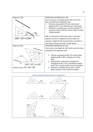 17


Ângulo de 150°                         CONSTRUIR UM ÂNGULO DE 150°
                                       Para se construir um ângulo de 30° sobre uma linha
                                       base, procedemos do seguinte modo:
                                       1. Fixamos o esquadro de 60° com o lado maior
                                            (ângulo de 90° e 30°), alinhado com a linha base;
                                       2. Movemos o esquadro para o vértice indicado “V”,
                                            traçamos a linha conforme mostra a figura e temos
                                            o ângulo pedido.

                                       OBS: Se colocarmos o lado maior sobre a linha base
                                       podemos construir o ângulo do mesmo modo. Vai
                                       aparecer o ângulo de 30° no lado direito e o de 60° no
                                       outro lado, marque no de 30°, no lado direito.
Ângulo de 165°                         CONSTRUIR UM ÂNGULO DE 165°
                                       Para construir um ângulo de l165° sobre uma linha base,
                                       procedemos do seguinte modo:

                                           1. Fixamos o esquadro de 60° com o lado médio
                                              (ângulos de30° e 90°), alinhado com a linha
                                              base;
                                           2. Posicionamos o lado menor esquadro de
                                              45°(ângulo de 90° e 45°), coincidindo o ângulo
                                              de 45° com o ângulo de 60° do outro esquadro;
Lembre-se que: 15°= 45°- 30°               3. Movemos o esquadro de 45° para o vértice
                                              dado, traçamos a linha conforme a figura.


                        Outros modos de posicionar os esquadros:
 