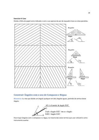 18


Exercício 4: Casa
Divida a folha de papel como indicado e com o uso apenas do par de esquadro trace as retas paralelas.




Construir Ângulos com o uso de Compasso e Régua:
Bissetriz: é a reta que divide um ângulo qualquer em dois ângulos iguais, partindo do vértice deste
ângulo.




Para traçar ângulos com o compasso e a régua, na maioria das vezes termos que usar a bissetriz como
instrumento auxiliar.
 