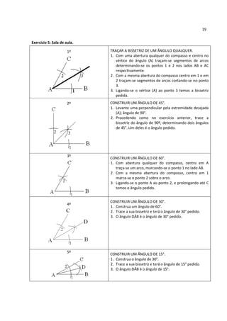 19


Exercício 5: Sala de aula.

                      1º     TRAÇAR A BISSETRIZ DE UM ÂNGULO QUALQUER.
                             1. Com uma abertura qualquer do compasso e centro no
                                vértice do ângulo (A) traçam-se segmentos de arcos
                                determinando-se os pontos 1 e 2 nos lados AB e AC
                                respectivamente.
                             2. Com a mesma abertura do compasso centro em 1 e em
                                2 traçam-se segmentos de arcos cortando-se no ponto
                                3.
                             3. Ligando-se o vértice (A) ao ponto 3 temos a bissetriz
                                pedida.
                      2º     CONSTRUIR UM ÂNGULO DE 45°.
                             1. Levante uma perpendicular pela extremidade desejada
                                (A); ângulo de 90°.
                             2. Procedendo como no exercício anterior, trace a
                                bissetriz do ângulo de 90º, determinando dois ângulos
                                de 45°. Um deles é o ângulo pedido.




                      3º
                             CONSTRUIR UM ÂNGULO DE 60°.
                             1. Com abertura qualquer do compasso, centro em A
                                traça-se um arco, marcando-se o ponto 1 no lado AB.
                             2. Com a mesma abertura do compasso, centro em 1
                                marca-se o ponto 2 sobre o arco.
                             3. Ligando-se o ponto A ao ponto 2, e prolongando até C
                                temos o ângulo pedido.


                             CONSTRUIR UM ÂNGULO DE 30°.
                      4º
                             1. Construa um ângulo de 60°.
                             2. Trace a sua bissetriz e terá o ângulo de 30° pedido.
                             3. O ângulo DÂB é o ângulo de 30° pedido.




                      5º
                             CONSTRUIR UM ÂNGULO DE 15°.
                             1. Construa o ângulo de 30°.
                             2. Trace a sua bissetriz e terá o ângulo de 15° pedido.
                             3. O ângulo DÂB é o ângulo de 15°.
 
