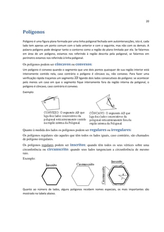 20


Polígonos
Polígono é uma figura plana formada por uma linha poligonal fechada sem autointersecções, isto é, cada
lado tem apenas um ponto comum com o lado anterior e com o seguinte, mas não com os demais. A
palavra polígono pode designar tanto o contorno como a região do plano limitada por ela. Se falarmos
em área de um polígono, estamos nos referindo à região descrita pela poligonal, se falarmos em
perímetro estamos nos referindo à linha poligonal.

Os polígonos podem ser côncavos ou convexos:
Um polígono é convexo quando o segmento que une dois pontos quaisquer de sua região interior está
inteiramente contido nela, caso contrário o polígono é côncavo ou, não convexo. Para fazer uma
verificação rápida traçamos um segmento       ligando dois lados consecutivos do polígono: se acontecer
pelo menos um caso em que o segmento fique inteiramente fora da região interna da poligonal, o
polígono é côncavo, caso contrário é convexo.
Exemplo:




Quanto à medida dos lados os polígonos podem ser regulares ou irregulares:
Os polígonos regulares são aqueles que têm todos os lados iguais, caso contrário, são chamados
de polígono irregulares.
Os polígonos regulares podem ser inscritos: quando têm todos os seus vértices sobre uma
circunferência ou circunscrito: quando seus lados tangenciam a circunferência de mesmo
raio.
Exemplo:




Quanto ao número de lados, alguns polígonos recebem nomes especiais, os mais importantes são
mostrado na tabela abaixo.
 
