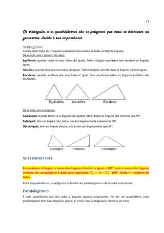 22


Os triângulos e os quadriláteros são os polígonos que mais se destacam na
geometria, devido à sua importância.

Triângulos:
Temos vários tipos de triângulos a depender do número de lados ou tipo de ângulos.
De acordo com o número de lados:
Equilátero, quando todos os seus lados são iguais. Todo triângulo equilátero tem também os ângulos
iguais.
Isósceles, quando dois dos seus lados são iguais. Todo triângulo isósceles tem os ângulos da base iguais.
Escaleno, quando nenhum dos seus lados é igual. Nos escalenos todos os ângulos também são
diferentes.




De acordo com os ângulos:
Acutângulo, quando todos seus ângulos são agudos, isto é, todos os ângulos são menores que 90°.
Retângulo, tem um ângulo reto, isto é, um dos ângulos mede exatamente 90°.
Obtusângulo, tem um ângulo obtuso, isto é, tem um ângulo maior que 90°.




NOTA IMPORTANTE:


Em qualquer triângulo a soma dos ângulos internos é igual a 180°, pois a soma dos ângulos
internos de um polígono é dado pela expressão:                      . Onde n = número de
lados.
Entre os quadriláteros, os polígonos da família dos paralelogramos são os mais importantes.

Paralelogramo.
É todo quadrilátero que tem lados e ângulos opostos congruentes. Por ser um quadrilátero, todo
paralelogramo tem duas diagonais apenas e, neste caso, as diagonais cortam-se ao meio.
 