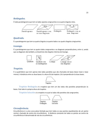23


Retângulos.
É todo paralelogramo que tem os lados opostos congruentes e os quatro ângulos retos.




Quadrado.
É o paralelogramo que tem os quatro ângulos os quatro lados e os quatro ângulos congruentes.

Losango.
É o paralelogramo que tem os quatro lados congruentes e as diagonais perpendiculares, entre si, sendo
que as diagonais são também, as bissetrizes dos ângulos internos do losango.




Trapézio.
É o quadrilátero que tem apenas dois lados paralelos que são chamados de bases (base maior e base
menor). A distância entre as duas bases é a altura (h) do trapézio. (h) é perpendicular às duas bases.




        Trapézio Retângulo: é o trapézio que tem um dos lados não paralelos perpendicular às
bases. Este lado é a própria altura do trapézio.
       Trapézio Isósceles: é o trapézio no qual os lados não paralelos são congruentes.




Circunferência.
Circunferência é a uma curva plana fechada que tem todos os seus pontos equidistantes de um ponto
central, chamado de centro da circunferência. A distância constante de todos os pontos ao centro da
circunferência é denominada de raio da circunferência.
 