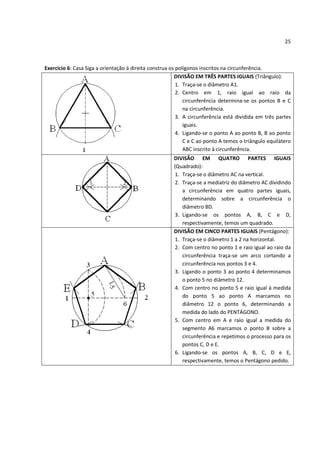 25



Exercício 6: Casa Siga a orientação à direita construa os polígonos inscritos na circunferência.
                                                         DIVISÃO EM TRÊS PARTES IGUAIS (Triângulo):
                                                          1. Traça-se o diâmetro A1.
                                                          2. Centro em 1, raio igual ao raio da
                                                             circunferência determina-se os pontos B e C
                                                             na circunferência.
                                                          3. A circunferência está dividida em três partes
                                                             iguais.
                                                          4. Ligando-se o ponto A ao ponto B, B ao ponto
                                                             C e C ao ponto A temos o triângulo equilátero
                                                             ABC inscrito à circunferência.
                                                       DIVISÃO EM QUATRO PARTES IGUAIS
                                                       (Quadrado):
                                                        1. Traça-se o diâmetro AC na vertical.
                                                        2. Traça-se a mediatriz do diâmetro AC dividindo
                                                           a circunferência em quatro partes iguais,
                                                           determinando sobre a circunferência o
                                                           diâmetro BD.
                                                        3. Ligando-se os pontos A, B, C e D,
                                                           respectivamente, temos um quadrado.
                                                       DIVISÃO EM CINCO PARTES IGUAIS (Pentágono):
                                                        1. Traça-se o diâmetro 1 a 2 na horizontal.
                                                        2. Com centro no ponto 1 e raio igual ao raio da
                                                           circunferência traça-se um arco cortando a
                                                           circunferência nos pontos 3 e 4.
                                                        3. Ligando o ponto 3 ao ponto 4 determinamos
                                                           o ponto 5 no diâmetro 12.
                                                        4. Com centro no ponto 5 e raio igual à medida
                                                           do ponto 5 ao ponto A marcamos no
                                                           diâmetro 12 o ponto 6, determinando a
                                                           medida do lado do PENTÁGONO.
                                                        5. Com centro em A e raio igual a medida do
                                                           segmento A6 marcamos o ponto B sobre a
                                                           circunferência e repetimos o processo para os
                                                           pontos C, D e E.
                                                        6. Ligando-se os pontos A, B, C, D e E,
                                                           respectivamente, temos o Pentágono pedido.
 